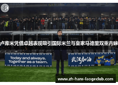 卢库米凭借卓越表现吸引国际米兰与皇家马德里双重青睐 卢库米凭借卓越表现吸引国际米兰与皇家马德里双重青睐