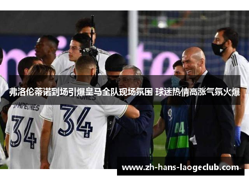 弗洛伦蒂诺到场引爆皇马全队现场氛围 球迷热情高涨气氛火爆