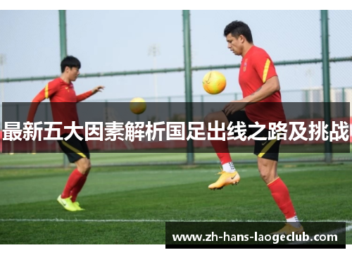 最新五大因素解析国足出线之路及挑战