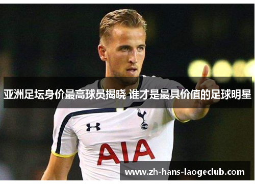 亚洲足坛身价最高球员揭晓 谁才是最具价值的足球明星