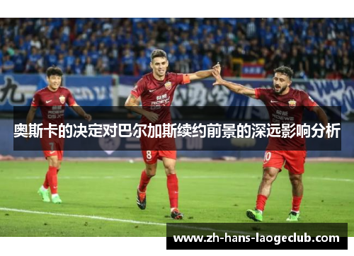 奥斯卡的决定对巴尔加斯续约前景的深远影响分析