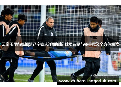 云南玉昆前锋加盟辽宁铁人详细解析 球员背景与转会意义全方位解读 云南玉昆前锋加盟辽宁铁人详细解析 球员背景与转会意义全方位解读
