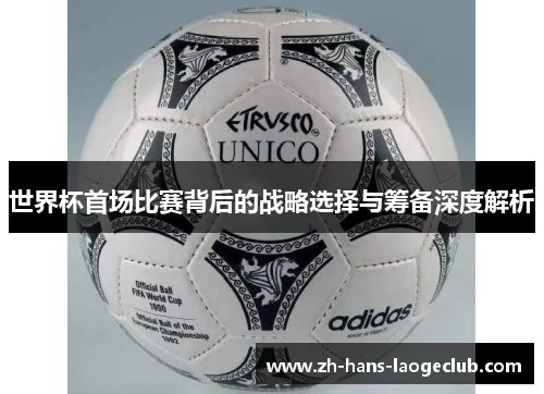 世界杯首场比赛背后的战略选择与筹备深度解析