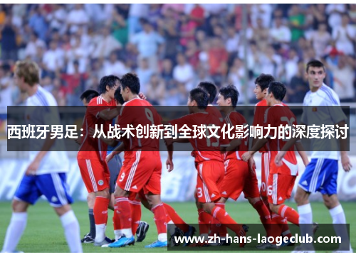 西班牙男足:从战术创新到全球文化影响力的深度探讨 西班牙男足:从战术创新到全球文化影响力的深度探讨