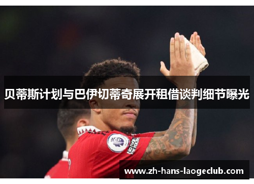 贝蒂斯计划与巴伊切蒂奇展开租借谈判细节曝光 贝蒂斯计划与巴伊切蒂奇展开租借谈判细节曝光