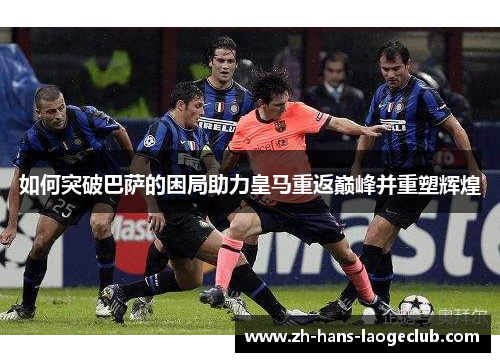 如何突破巴萨的困局助力皇马重返巅峰并重塑辉煌 如何突破巴萨的困局助力皇马重返巅峰并重塑辉煌