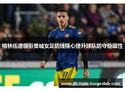 格林伍德领衔曼城女足防线核心提升球队防守稳固性