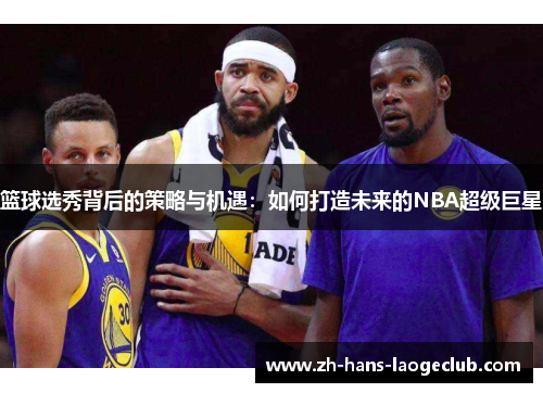 篮球选秀背后的策略与机遇：如何打造未来的NBA超级巨星