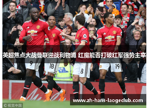 英超焦点大战曼联迎战利物浦 红魔能否打破红军强势主宰