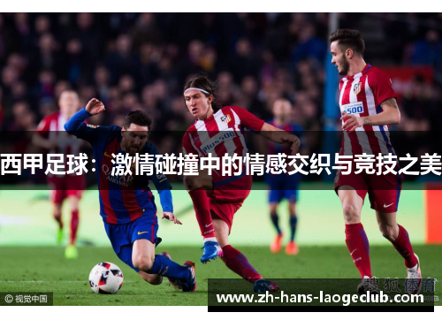 西甲足球:激情碰撞中的情感交织与竞技之美 西甲足球:激情碰撞中的情感交织与竞技之美