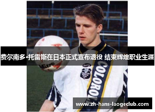 费尔南多·托雷斯在日本正式宣布退役 结束辉煌职业生涯 费尔南多·托雷斯在日本正式宣布退役 结束辉煌职业生涯