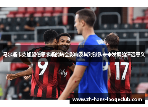马尔斯卡克加盟伯恩茅斯的转会影响及其对球队未来发展的深远意义