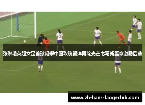张琳艳英超女足首球闪耀中国玫瑰留洋再绽光芒书写新篇章激励后辈